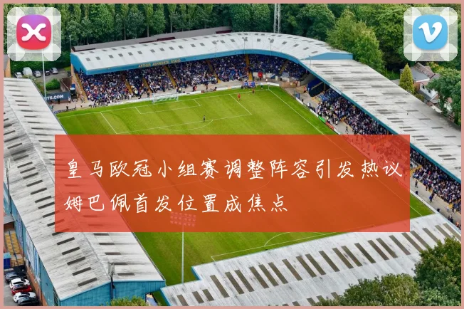皇马欧冠小组赛调整阵容引发热议姆巴佩首发位置成焦点
