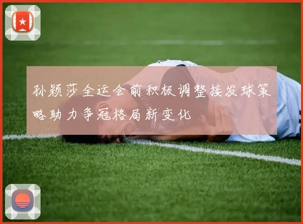 孙颖莎全运会前积极调整接发球策略助力争冠格局新变化