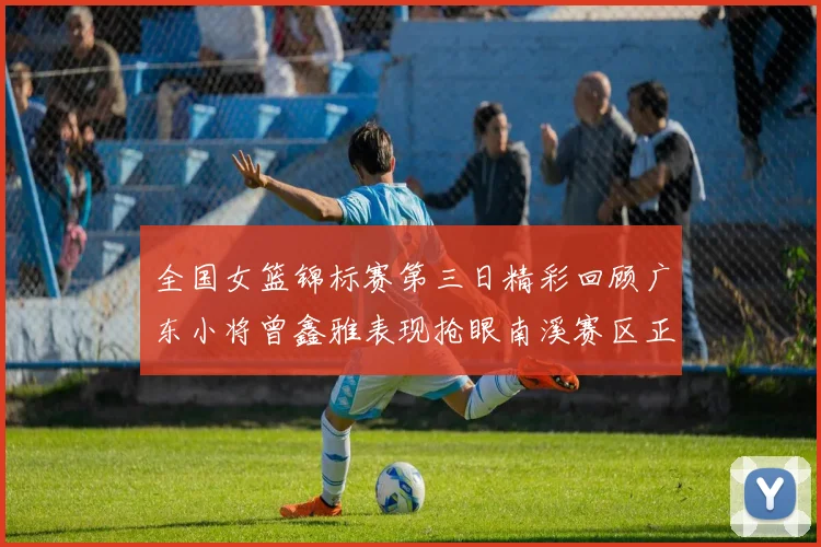 全国女篮锦标赛第三日精彩回顾广东小将曾鑫雅表现抢眼南溪赛区正式开赛