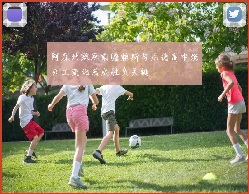 阿森纳欧冠前瞻赖斯与厄德高中场分工变化或成胜负关键