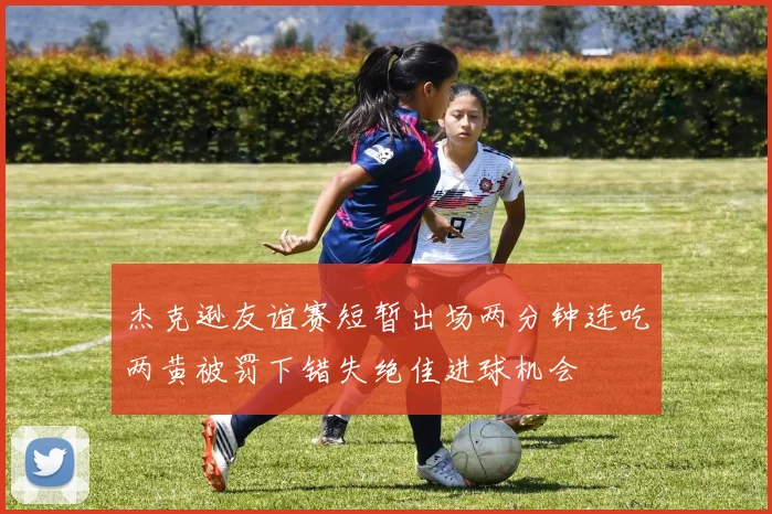 杰克逊友谊赛短暂出场两分钟连吃两黄被罚下错失绝佳进球机会